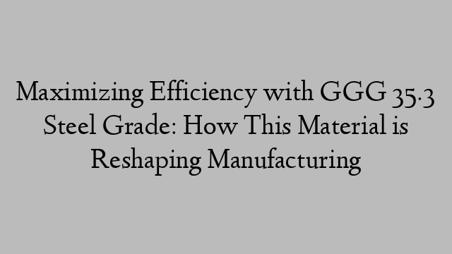 Maximizing Efficiency with GGG 35.3 Steel Grade: How This Material is Reshaping Manufacturing