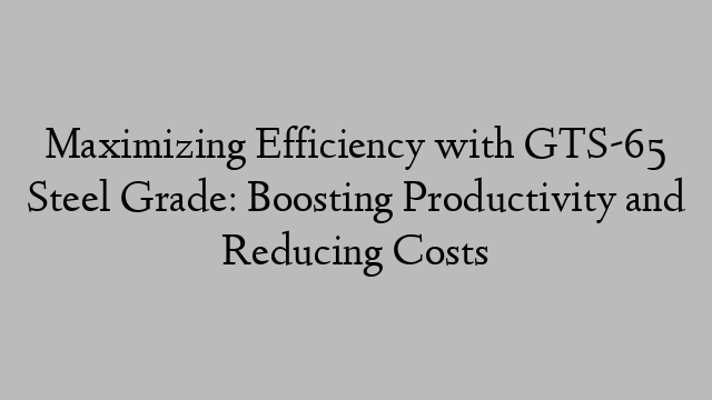 Maximizing Efficiency with GTS-65 Steel Grade: Boosting Productivity and Reducing Costs