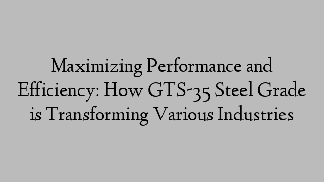 Maximizing Performance and Efficiency: How GTS-35 Steel Grade is Transforming Various Industries