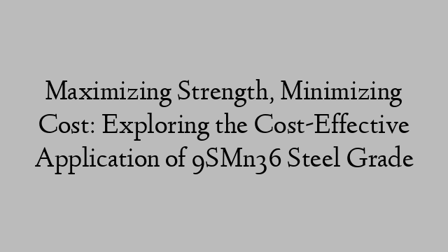 Maximizing Strength, Minimizing Cost: Exploring the Cost-Effective Application of 9SMn36 Steel Grade