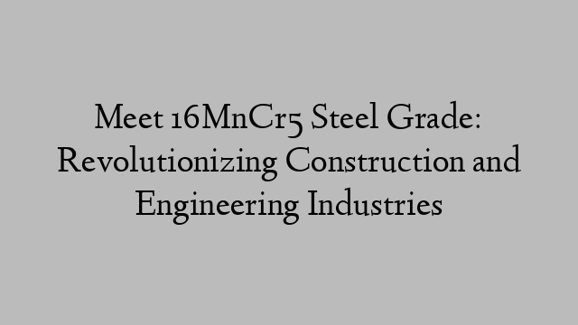 Meet 16MnCr5 Steel Grade: Revolutionizing Construction and Engineering Industries