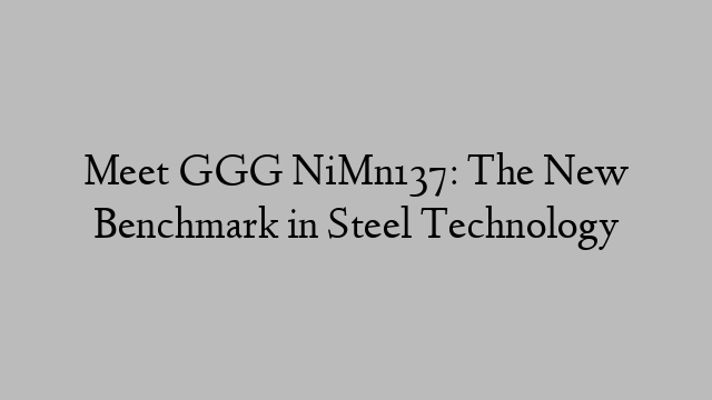 Meet GGG NiMn137: The New Benchmark in Steel Technology