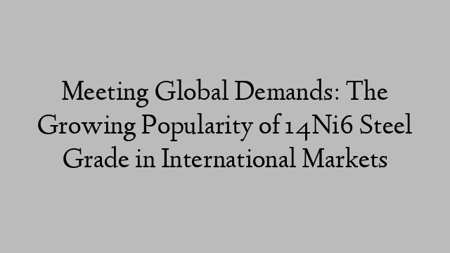 Meeting Global Demands: The Growing Popularity of 14Ni6 Steel Grade in International Markets