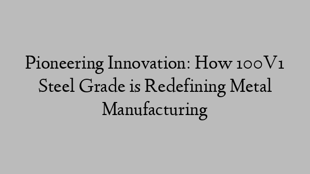 Pioneering Innovation: How 100V1 Steel Grade is Redefining Metal Manufacturing