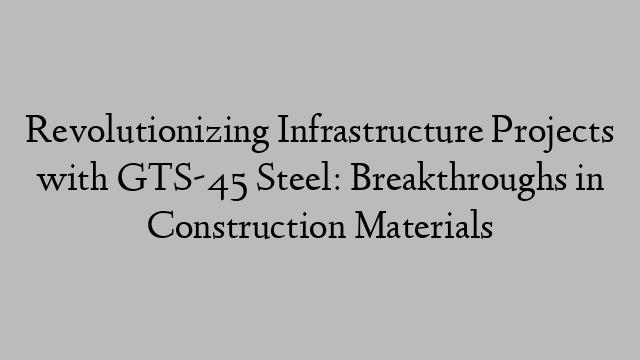 Revolutionizing Infrastructure Projects with GTS-45 Steel: Breakthroughs in Construction Materials