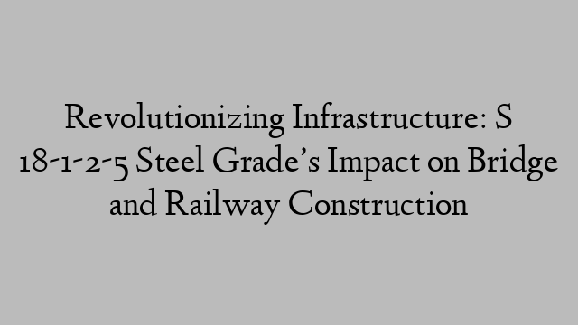 Revolutionizing Infrastructure: S 18-1-2-5 Steel Grade’s Impact on Bridge and Railway Construction