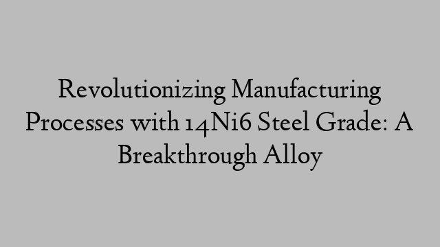 Revolutionizing Manufacturing Processes with 14Ni6 Steel Grade: A Breakthrough Alloy