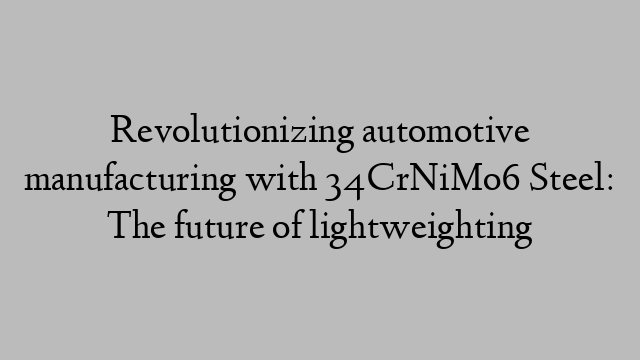 Revolutionizing automotive manufacturing with 34CrNiMo6 Steel: The future of lightweighting