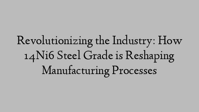 Revolutionizing the Industry: How 14Ni6 Steel Grade is Reshaping Manufacturing Processes