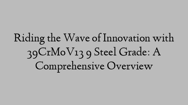 Riding the Wave of Innovation with 39CrMoV13 9 Steel Grade: A Comprehensive Overview