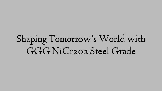 Shaping Tomorrow’s World with GGG NiCr202 Steel Grade