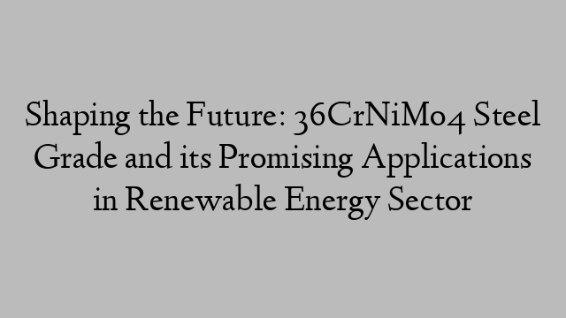 Shaping the Future: 36CrNiMo4 Steel Grade and its Promising Applications in Renewable Energy Sector