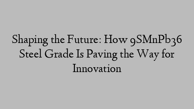 Shaping the Future: How 9SMnPb36 Steel Grade Is Paving the Way for Innovation