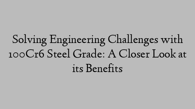 Solving Engineering Challenges with 100Cr6 Steel Grade: A Closer Look at its Benefits