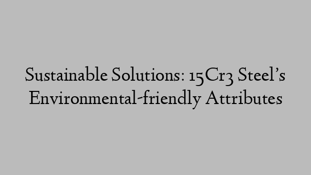 Sustainable Solutions: 15Cr3 Steel’s Environmental-friendly Attributes