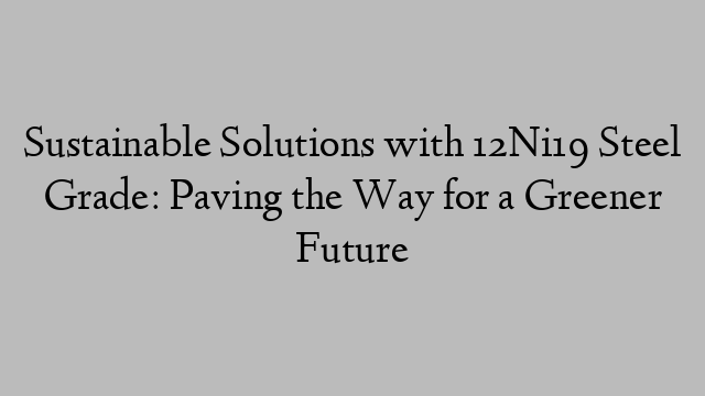 Sustainable Solutions with 12Ni19 Steel Grade: Paving the Way for a Greener Future