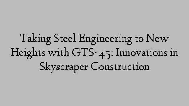 Taking Steel Engineering to New Heights with GTS-45: Innovations in Skyscraper Construction