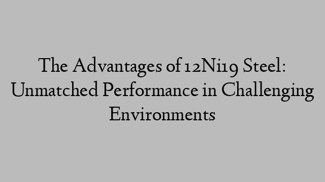 The Advantages of 12Ni19 Steel: Unmatched Performance in Challenging Environments