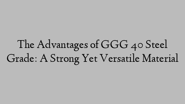 The Advantages of GGG 40 Steel Grade: A Strong Yet Versatile Material