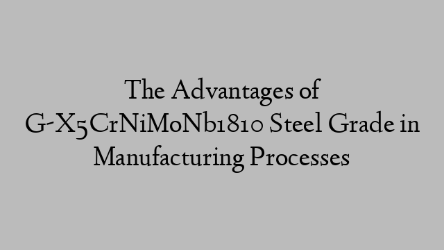 The Advantages of G-X5CrNiMoNb1810 Steel Grade in Manufacturing Processes