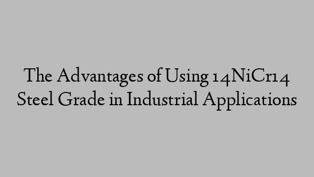 The Advantages of Using 14NiCr14 Steel Grade in Industrial Applications