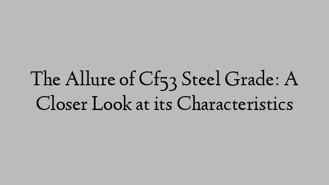 The Allure of Cf53 Steel Grade: A Closer Look at its Characteristics