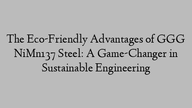 The Eco-Friendly Advantages of GGG NiMn137 Steel: A Game-Changer in Sustainable Engineering