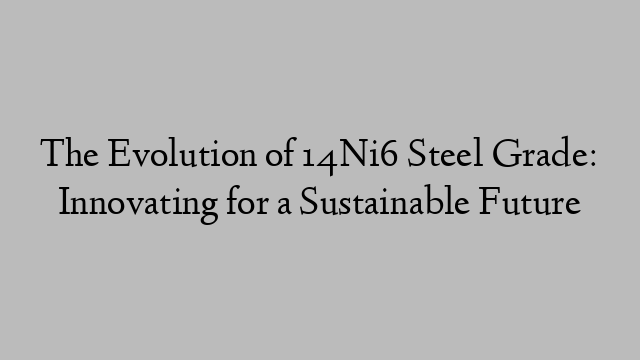 The Evolution of 14Ni6 Steel Grade: Innovating for a Sustainable Future