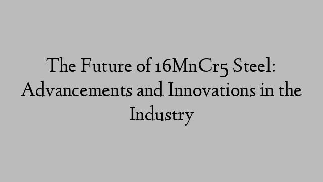 The Future of 16MnCr5 Steel: Advancements and Innovations in the Industry