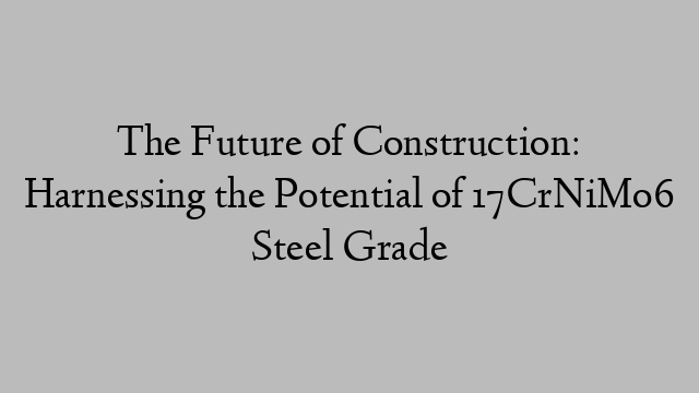 The Future of Construction: Harnessing the Potential of 17CrNiMo6 Steel Grade