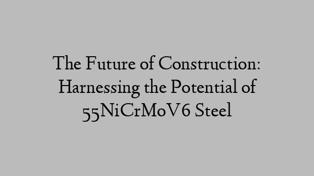 The Future of Construction: Harnessing the Potential of 55NiCrMoV6 Steel