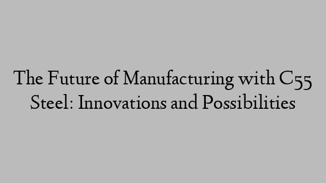 The Future of Manufacturing with C55 Steel: Innovations and Possibilities