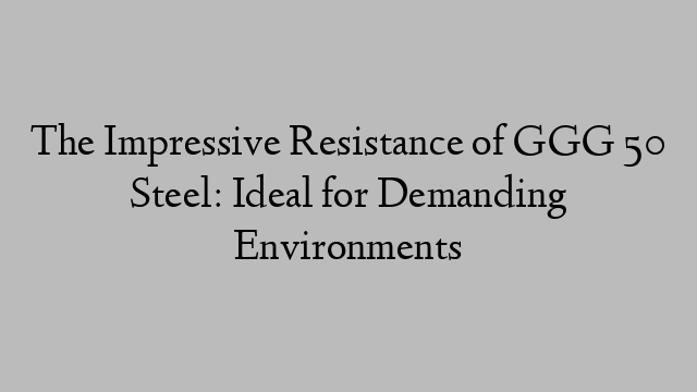 The Impressive Resistance of GGG 50 Steel: Ideal for Demanding Environments