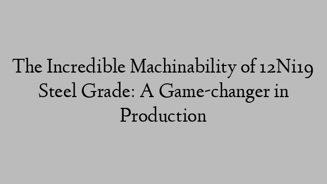 The Incredible Machinability of 12Ni19 Steel Grade: A Game-changer in Production