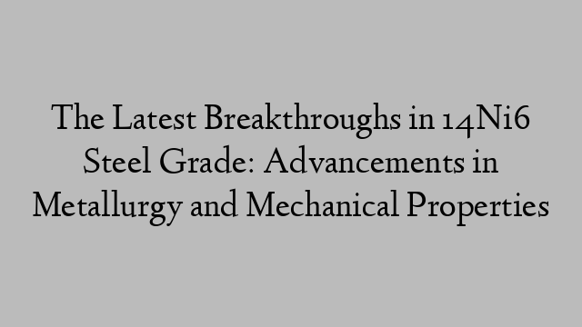 The Latest Breakthroughs in 14Ni6 Steel Grade: Advancements in Metallurgy and Mechanical Properties