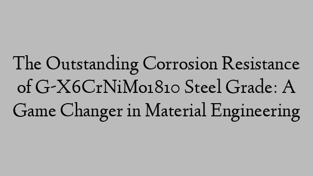 The Outstanding Corrosion Resistance of G-X6CrNiMo1810 Steel Grade: A Game Changer in Material Engineering