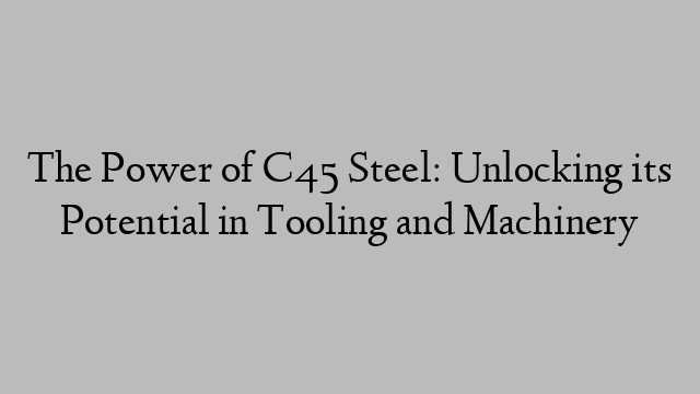 The Power of C45 Steel: Unlocking its Potential in Tooling and Machinery