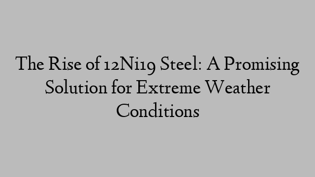 The Rise of 12Ni19 Steel: A Promising Solution for Extreme Weather Conditions