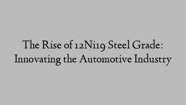 The Rise of 12Ni19 Steel Grade: Innovating the Automotive Industry