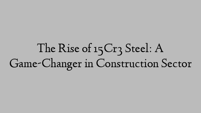 The Rise of 15Cr3 Steel: A Game-Changer in Construction Sector