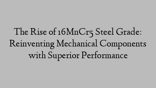 The Rise of 16MnCr5 Steel Grade: Reinventing Mechanical Components with Superior Performance