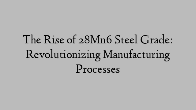 The Rise of 28Mn6 Steel Grade: Revolutionizing Manufacturing Processes