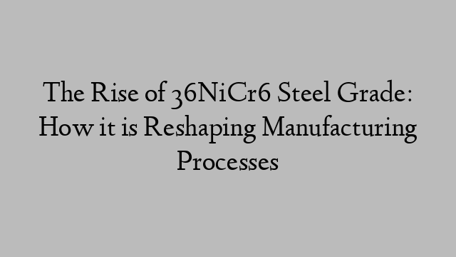 The Rise of 36NiCr6 Steel Grade: How it is Reshaping Manufacturing Processes