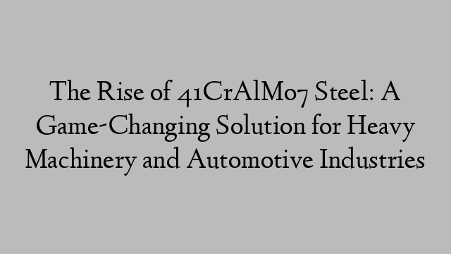 The Rise of 41CrAlMo7 Steel: A Game-Changing Solution for Heavy Machinery and Automotive Industries