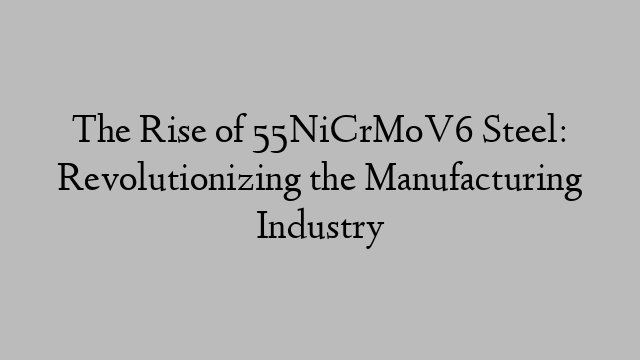 The Rise of 55NiCrMoV6 Steel: Revolutionizing the Manufacturing Industry