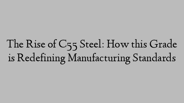 The Rise of C55 Steel: How this Grade is Redefining Manufacturing Standards