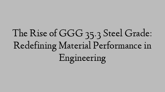 The Rise of GGG 35.3 Steel Grade: Redefining Material Performance in Engineering