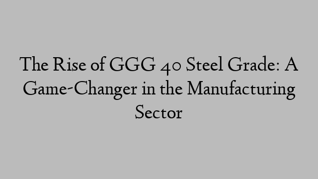 The Rise of GGG 40 Steel Grade: A Game-Changer in the Manufacturing Sector