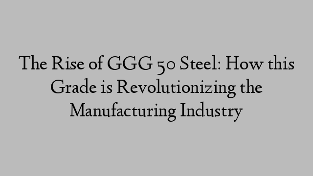 The Rise of GGG 50 Steel: How this Grade is Revolutionizing the Manufacturing Industry