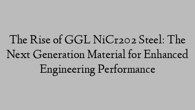 The Rise of GGL NiCr202 Steel: The Next Generation Material for Enhanced Engineering Performance